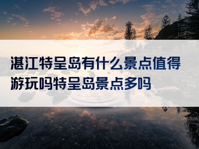 湛江特呈岛有什么景点值得游玩吗特呈岛景点多吗