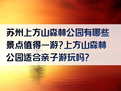 苏州上方山森林公园有哪些景点值得一游？上方山森林公园适合亲子游玩吗？