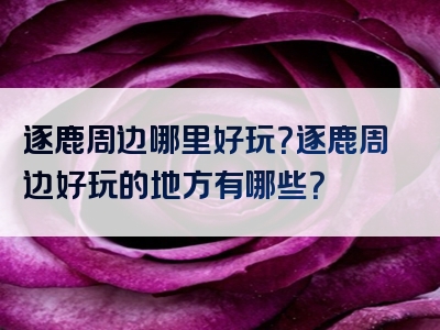 逐鹿周边哪里好玩？逐鹿周边好玩的地方有哪些？