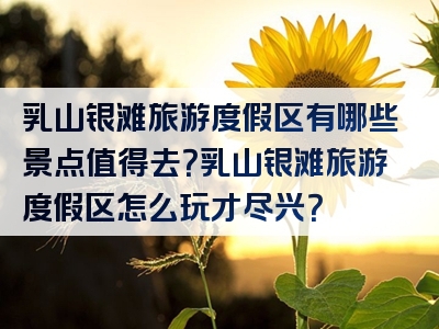 乳山银滩旅游度假区有哪些景点值得去？乳山银滩旅游度假区怎么玩才尽兴？