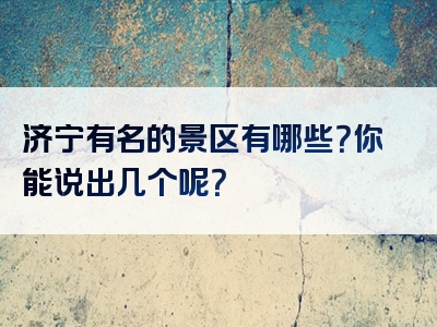 济宁有名的景区有哪些？你能说出几个呢？