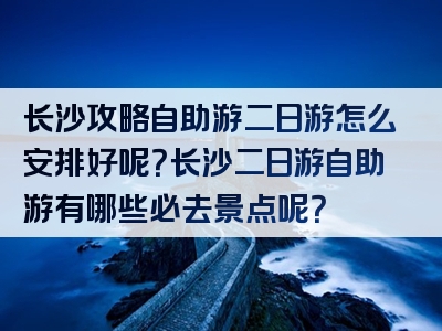 长沙攻略自助游二日游怎么安排好呢？长沙二日游自助游有哪些必去景点呢？