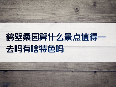 鹤壁桑园算什么景点值得一去吗有啥特色吗