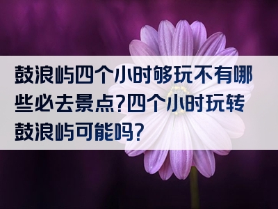 鼓浪屿四个小时够玩不有哪些必去景点？四个小时玩转鼓浪屿可能吗？