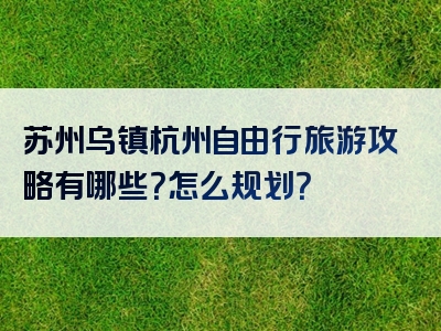 苏州乌镇杭州自由行旅游攻略有哪些？怎么规划？