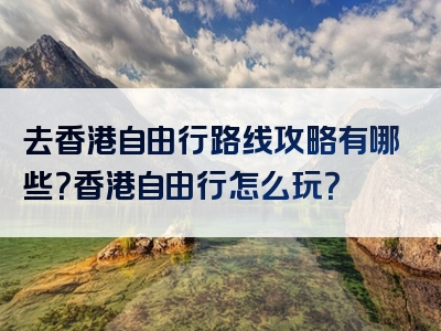 去香港自由行路线攻略有哪些？香港自由行怎么玩？
