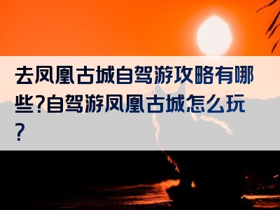 去凤凰古城自驾游攻略有哪些？自驾游凤凰古城怎么玩？