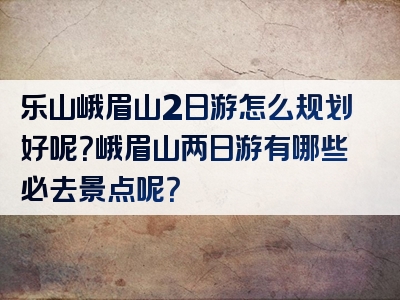 乐山峨眉山2日游怎么规划好呢？峨眉山两日游有哪些必去景点呢？