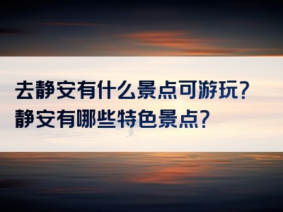 去静安有什么景点可游玩？静安有哪些特色景点？