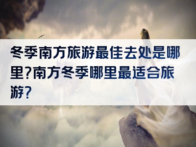 冬季南方旅游最佳去处是哪里？南方冬季哪里最适合旅游？
