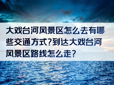 大戏台河风景区怎么去有哪些交通方式？到达大戏台河风景区路线怎么走？