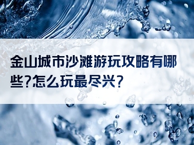 金山城市沙滩游玩攻略有哪些？怎么玩最尽兴？