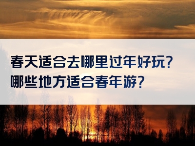 春天适合去哪里过年好玩？哪些地方适合春年游？