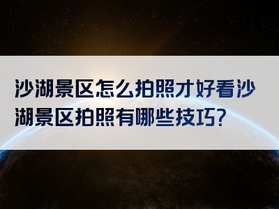 沙湖景区怎么拍照才好看沙湖景区拍照有哪些技巧？