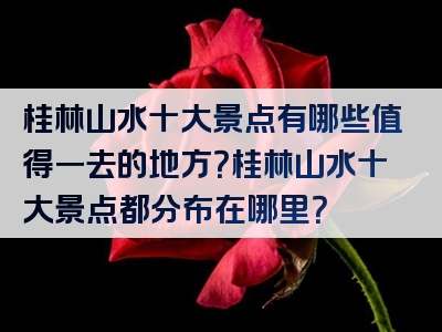 桂林山水十大景点有哪些值得一去的地方？桂林山水十大景点都分布在哪里？