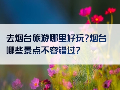 去烟台旅游哪里好玩？烟台哪些景点不容错过？