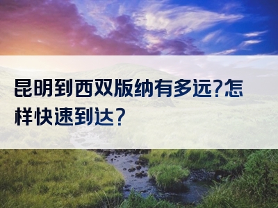 昆明到西双版纳有多远？怎样快速到达？