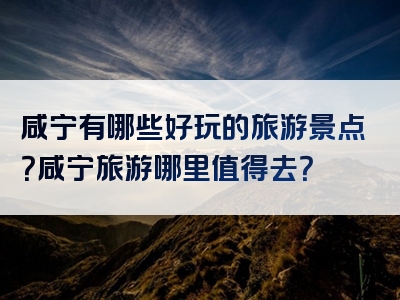 咸宁有哪些好玩的旅游景点？咸宁旅游哪里值得去？