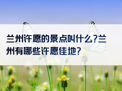 兰州许愿的景点叫什么？兰州有哪些许愿佳地？