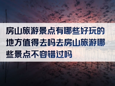 房山旅游景点有哪些好玩的地方值得去吗去房山旅游哪些景点不容错过吗