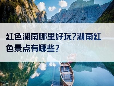 红色湖南哪里好玩？湖南红色景点有哪些？