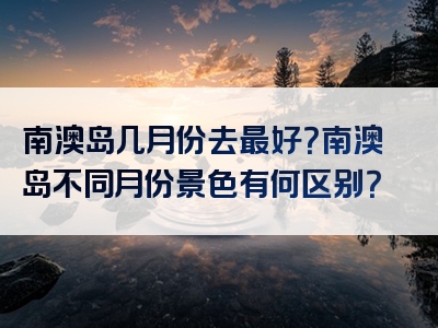 南澳岛几月份去最好？南澳岛不同月份景色有何区别？