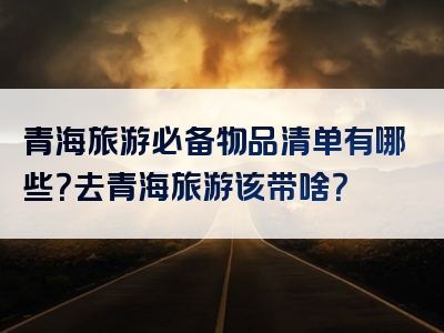 青海旅游必备物品清单有哪些？去青海旅游该带啥？