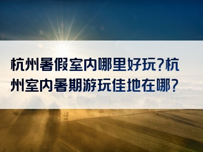 杭州暑假室内哪里好玩？杭州室内暑期游玩佳地在哪？