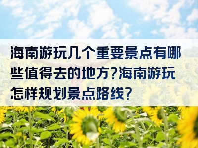 海南游玩几个重要景点有哪些值得去的地方？海南游玩怎样规划景点路线？