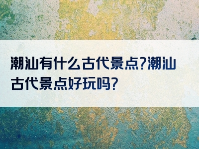潮汕有什么古代景点？潮汕古代景点好玩吗？