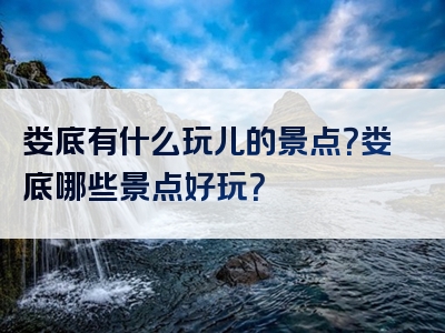娄底有什么玩儿的景点？娄底哪些景点好玩？