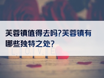 芙蓉镇值得去吗？芙蓉镇有哪些独特之处？