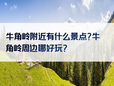 牛角岭附近有什么景点？牛角岭周边哪好玩？
