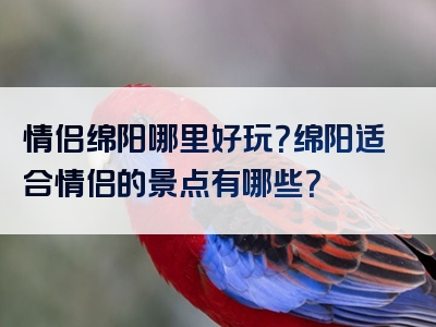 情侣绵阳哪里好玩？绵阳适合情侣的景点有哪些？