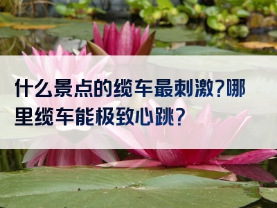 什么景点的缆车最刺激？哪里缆车能极致心跳？