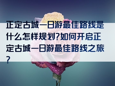 正定古城一日游最佳路线是什么怎样规划？如何开启正定古城一日游最佳路线之旅？