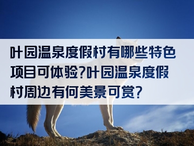叶园温泉度假村有哪些特色项目可体验？叶园温泉度假村周边有何美景可赏？