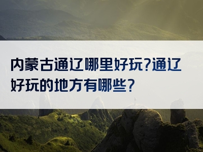 内蒙古通辽哪里好玩？通辽好玩的地方有哪些？
