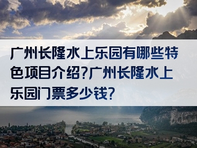 广州长隆水上乐园有哪些特色项目介绍？广州长隆水上乐园门票多少钱？