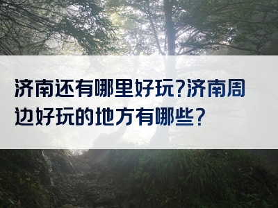 济南还有哪里好玩？济南周边好玩的地方有哪些？