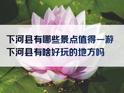 下河县有哪些景点值得一游下河县有啥好玩的地方吗