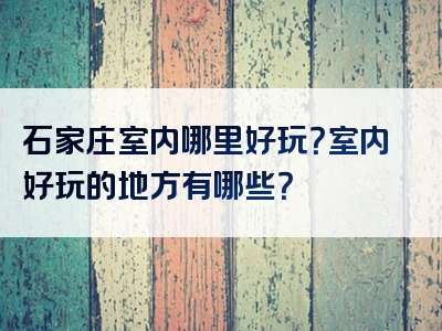 石家庄室内哪里好玩？室内好玩的地方有哪些？