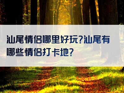 汕尾情侣哪里好玩？汕尾有哪些情侣打卡地？