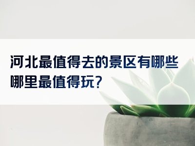 河北最值得去的景区有哪些哪里最值得玩？