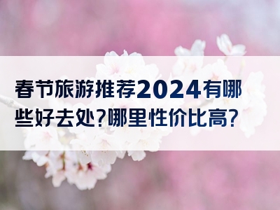 春节旅游推荐2024有哪些好去处？哪里性价比高？