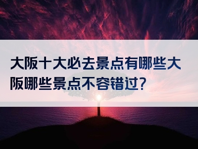 大阪十大必去景点有哪些大阪哪些景点不容错过？