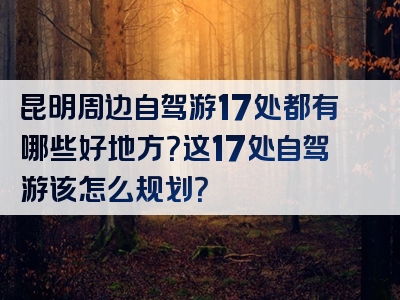 昆明周边自驾游17处都有哪些好地方？这17处自驾游该怎么规划？