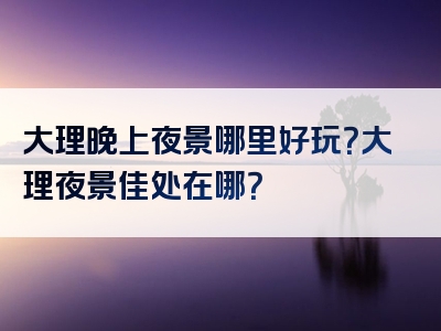 大理晚上夜景哪里好玩？大理夜景佳处在哪？