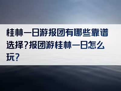 桂林一日游报团有哪些靠谱选择？报团游桂林一日怎么玩？