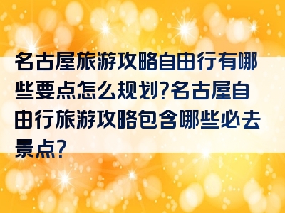 名古屋旅游攻略自由行有哪些要点怎么规划？名古屋自由行旅游攻略包含哪些必去景点？